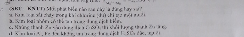 EMMs^((2+)^(Mg)=-,330
： (SBT - KNTT) Mỗi phát biểu nào sau đây là đúng hay sai?
a. Kim loại sắt cháy trong khí chlorine (dư) chỉ tạo một muồi.
b. Kim loại nhôm có thể tan trong dung dịch kiểm.
c. Nhúng thanh Zn vào dung dịch CuSO_4) thì khối lượng thanh Zn tăng,
d. Kim loại Al, Fe đều không tan trong dung dịch H_2SO_4 đặc, nguội.