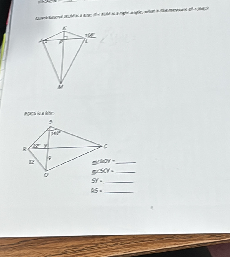 □
Quad lateral IKLd is a fite. |f| is a right angle , what is he measure . x^4≤slant 2ln 12
ROCS is a kite.
m∠ ROY= _
m∠ SCY= _
SY= _
_ RS=