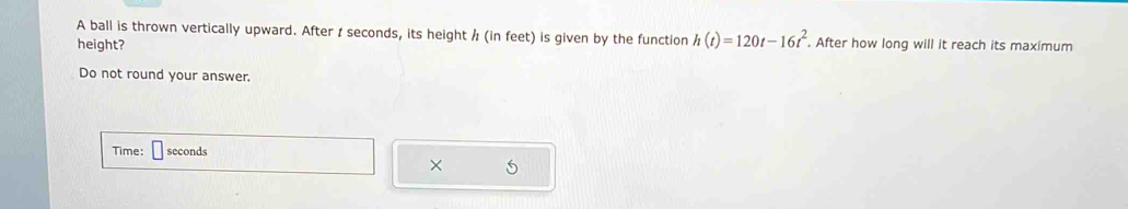 A ball is thrown vertically upward. After t seconds, its height / (in feet) is given by the function h(t)=120t-16t^2. . After how long will it reach its maximum 
height? 
Do not round your answer. 
Time: seconds
× 5