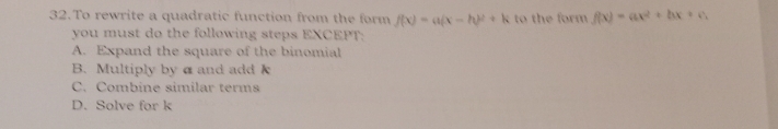 To rewrite a quadratic function from the form f(x)=a(x-h)^2+k to the form f(x)=ax^2+bx+c
you must do the following steps EXCEPT:
A. Expand the square of the binomial
B. Multiply by α and add k
C. Combine similar terms
D. Solve for k