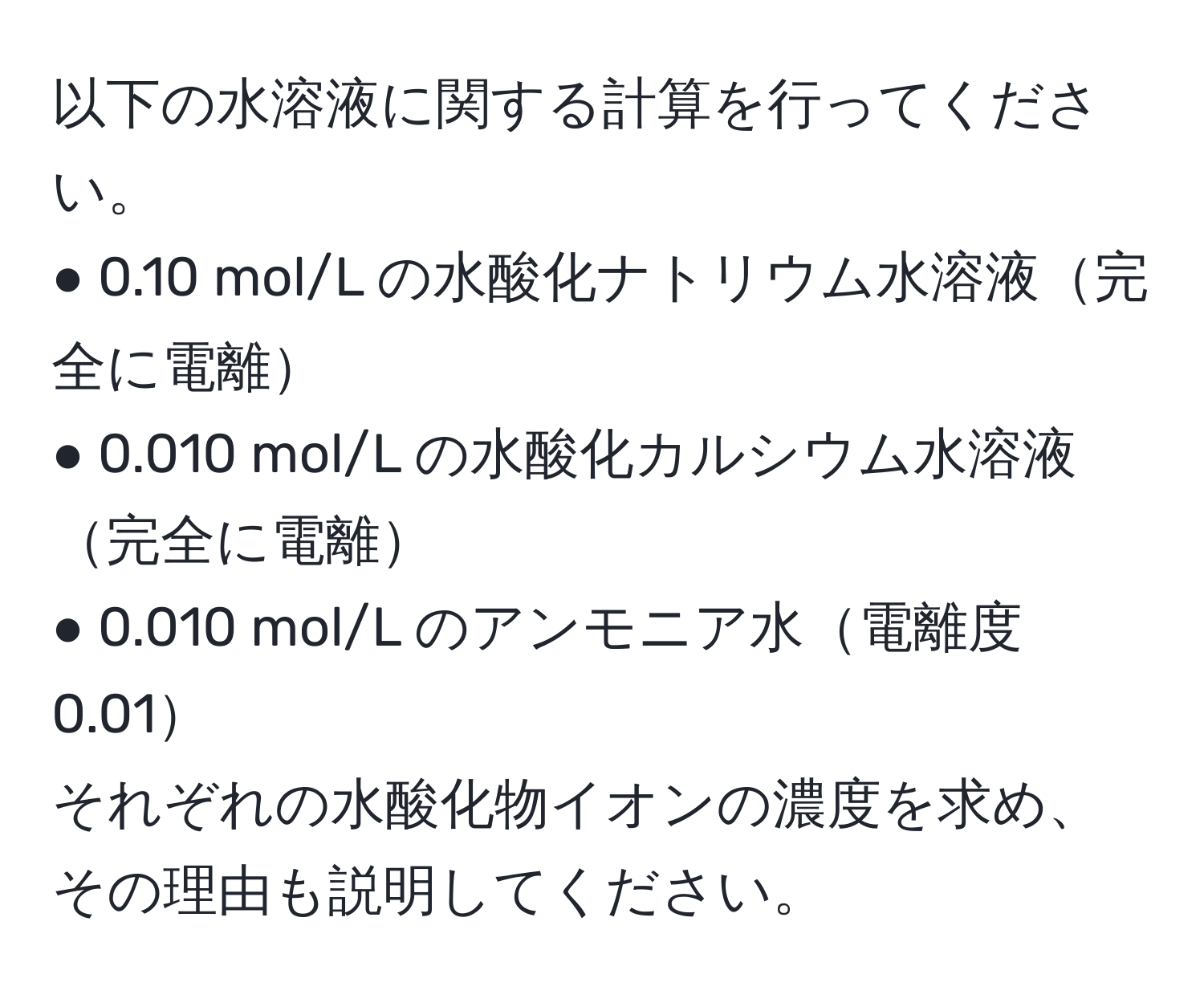 以下の水溶液に関する計算を行ってください。  
● 0.10 mol/L の水酸化ナトリウム水溶液完全に電離  
● 0.010 mol/L の水酸化カルシウム水溶液完全に電離  
● 0.010 mol/L のアンモニア水電離度0.01  
それぞれの水酸化物イオンの濃度を求め、その理由も説明してください。