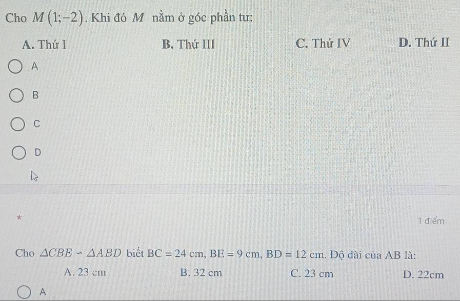 Cho M(1;-2). Khi đó M nằm ở góc phần tư:
A. Thứ I B. Thứ III C. Thứ IV D. Thứ II
A
B
C
D
*
1 điểm
Cho △ CBE∽ △ ABD biết BC=24cm, BE=9cm, BD=12cm. Độ dài của AB là:
A. 23 cm B. 32 cm C. 23 cm D. 22cm
A