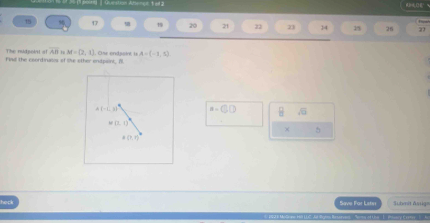 destion 16 of 36 (1 poing) Question Attenipt: 1 af 2 KHLOE
15 16 17 18 19 20 21 22 23 24 25 26 Epar
27
The midpoint of overline AB 1s M=(2,1). One endpaint is A=(-1,5).
Find the coordinates of the other endpoint, B.
B=
 □ /□   sqrt(□ )
× 5
heck Save For Later Submit Assign
LLC. All Right Reserved   Tenms of Use I Privary Certay  I A.