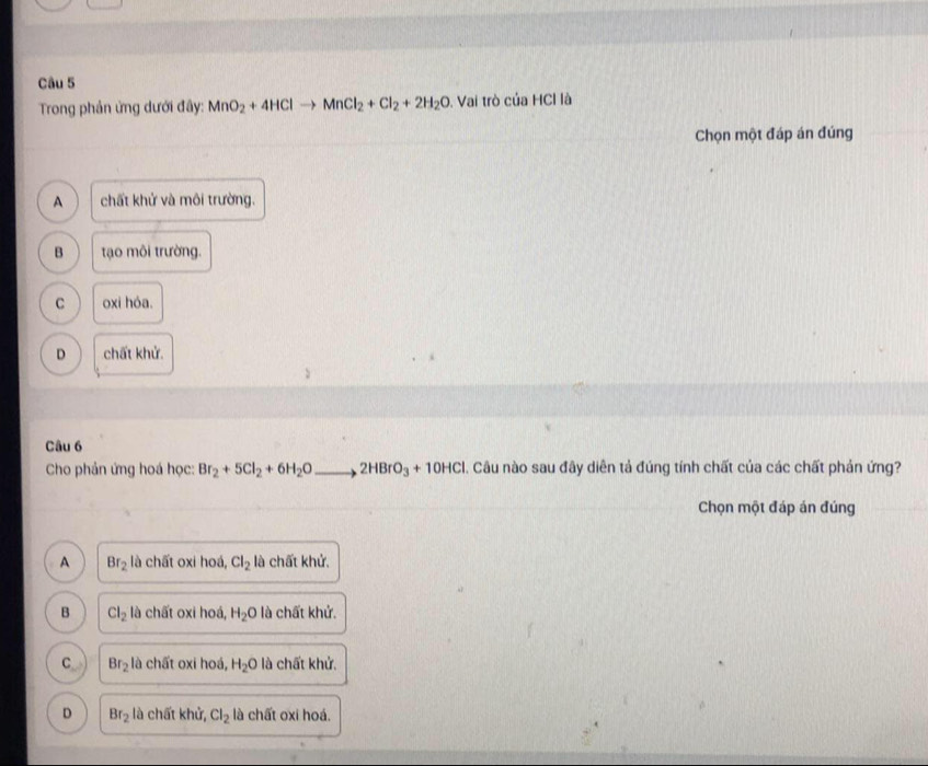 Trong phần ứng dưới đây: MnO_2+4HClto MnCl_2+Cl_2+2H_2O Vai trò của HCl là
Chọn một đáp án đúng
A chất khử và môi trường.
B tạo môi trường.
C oxi hóa.
D chất khử.
Câu 6
Cho phản ứng hoá học: Br_2+5Cl_2+6H_2Oto 2HBrO_3+10HCl 1. Câu nào sau đây diễn tả đúng tính chất của các chất phản ứng?
Chọn một đáp án đúng
A Br_2 là chất oxi hoá, Cl_2 là chất khử.
B Cl_2 là chất oxi hoá, H_2O là chất khử.
C Br_2 là chất oxi hoá, H_2O là chất khử.
D Br_2 là chất khử, Cl_2 là chất oxi hoá.