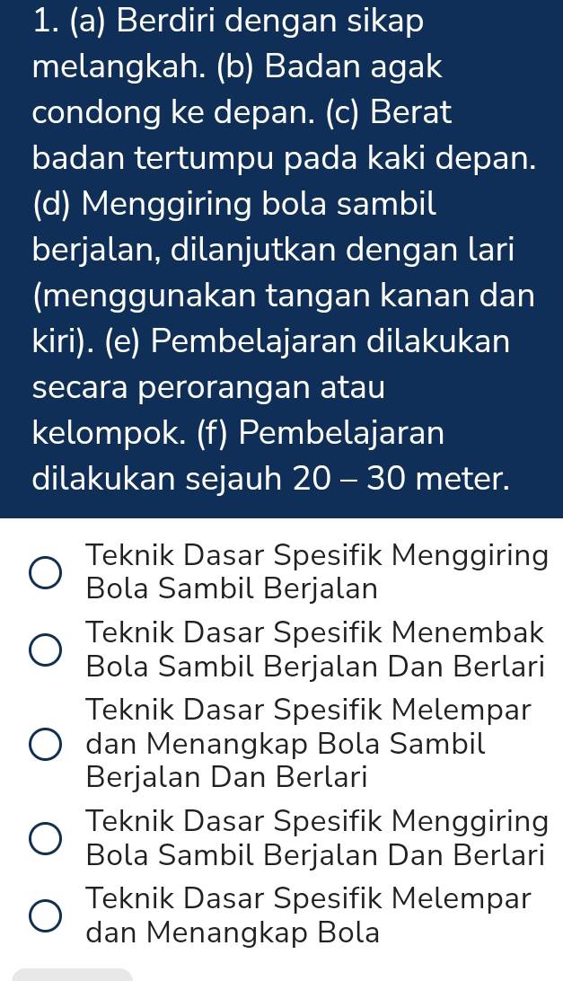 Berdiri dengan sikap
melangkah. (b) Badan agak
condong ke depan. (c) Berat
badan tertumpu pada kaki depan.
(d) Menggiring bola sambil
berjalan, dilanjutkan dengan lari
(menggunakan tangan kanan dan
kiri). (e) Pembelajaran dilakukan
secara perorangan atau
kelompok. (f) Pembelajaran
dilakukan sejauh 20 - 30 meter.
Teknik Dasar Spesifik Menggiring
Bola Sambil Berjalan
Teknik Dasar Spesifik Menembak
Bola Sambil Berjalan Dan Berlari
Teknik Dasar Spesifik Melempar
dan Menangkap Bola Sambil
Berjalan Dan Berlari
Teknik Dasar Spesifik Menggiring
Bola Sambil Berjalan Dan Berlari
Teknik Dasar Spesifik Melempar
dan Menangkap Bola