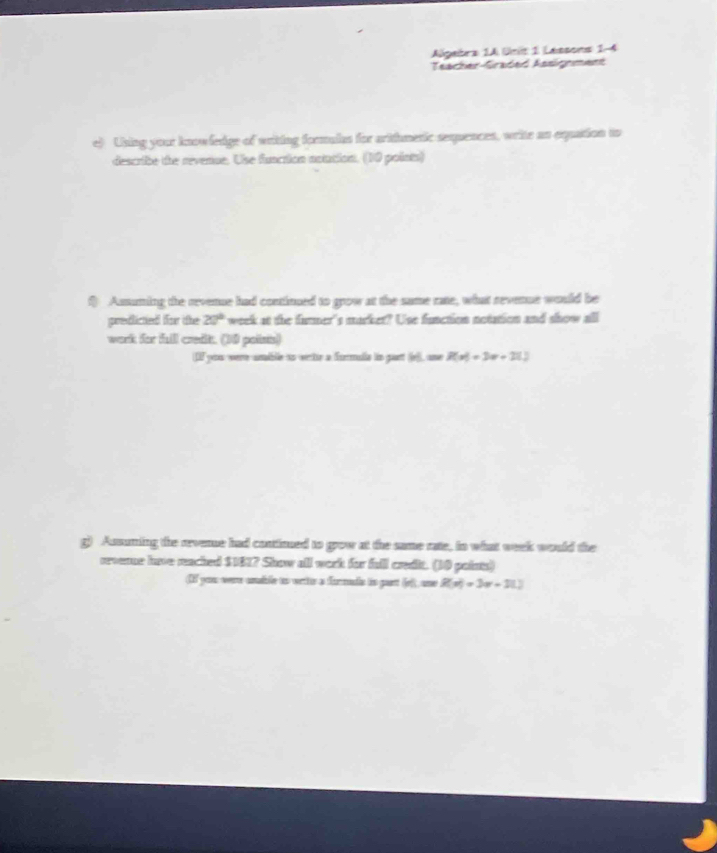 Algebra 1A Unit 1 Lessons 1-4 
Teacher-Graded Assignment 
e) Using your knowfedge of waiting fommales for aritmetic sequences, writs as oquation to 
describe the revenue. Use function noution. (10 points) 
Asmuming the revene had contimued to grow at the same rate, what sevenue would be 
predictied for the 20° 'week at the furmer's market? Use function notation and show all 
work for full credt. (10 polists) 
DF you were umble ao werte a formula ln part (e)), une R(x)=3x+212
g) Ausuming the aevene had conttimued to grow at the same rate, tn what week would the 
reverne have reached $1817 Show all work for full credi. (10 points) 
(I you wre wudle to wite a furmads io pust (o), one R(x)=3x+31.)