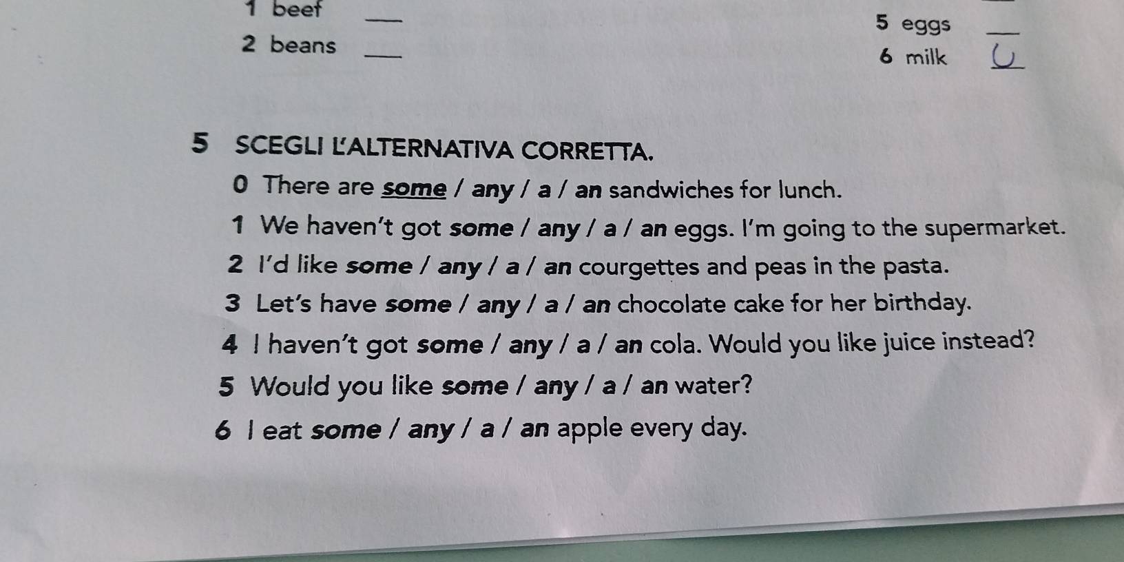 beef_ 
5 eggs_ 
2 beans_ 
6 milk_ 
5 SCEGLI LALTERNATIVA CORRETTA. 
0 There are some / any / a / an sandwiches for lunch. 
1 We haven't got some / any / a / an eggs. I'm going to the supermarket. 
2 I'd like some / any / a / an courgettes and peas in the pasta. 
3 Let's have some / any / a / an chocolate cake for her birthday. 
4 I haven't got some / any / a / an cola. Would you like juice instead? 
5 Would you like some / any / a / an water? 
6 I eat some / any / a / an apple every day.