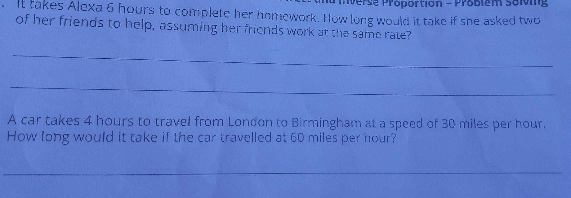 a mnverse Proportion - Probiem solving 
. It takes Alexa 6 hours to complete her homework. How long would it take if she asked two 
of her friends to help, assuming her friends work at the same rate? 
_ 
_ 
A car takes 4 hours to travel from London to Birmingham at a speed of 30 miles per hour. 
How long would it take if the car travelled at 60 miles per hour? 
_