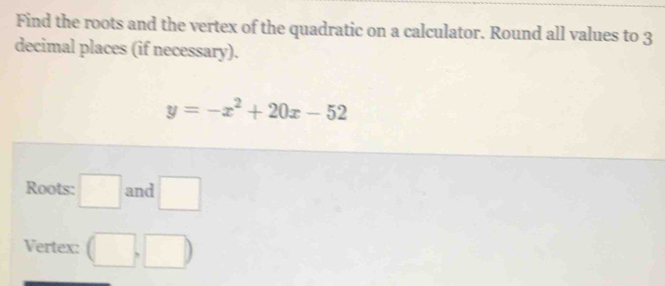 Find the roots and the vertex of the quadratic on a calculator. Round all values to 3
decimal places (if necessary).
y=-x^2+20x-52
Roots: □ and □ 
Vertex: (□ ,□ )