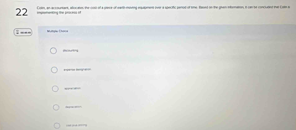 Colin, an accountant, allocates the cost of a piece of earth-moving equipment over a specific period of time. Based on the given information, it can be concluded that Colin is
implementing the process of
Multiple Chaice
discounting
expense designation
appreciation
depreciation
cost plus pricing