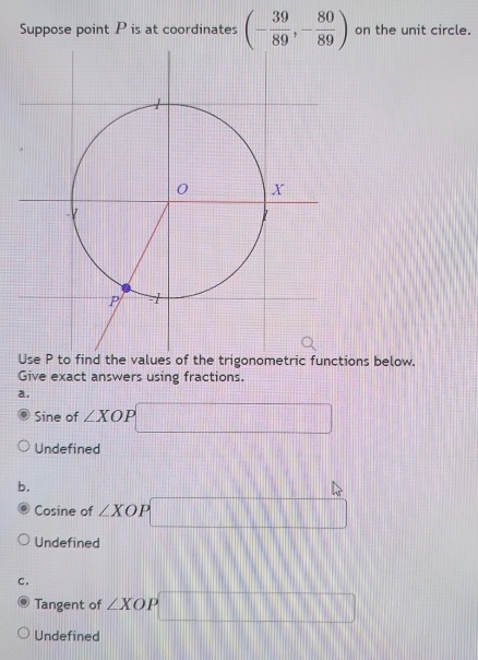 Suppose point P is at coordinates (- 39/89 ,- 80/89 ) on the unit circle.
functions below.
Give exact answers using fractions.
a.
Sine of ∠ XOP □
Undefined
b.
Cosine of ∠ XOP □
Undefined
C.
Tangent of ∠ XOP□
Undefined