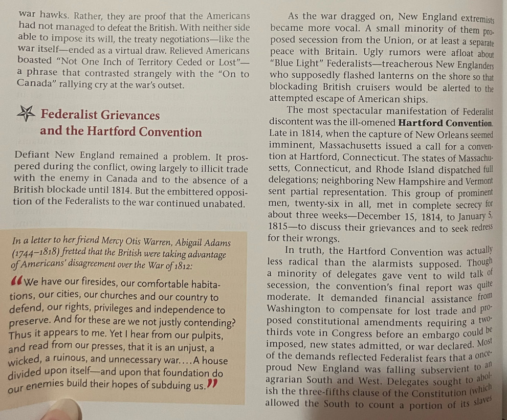 war hawks. Rather, they are proof that the Americans As the war dragged on, New England extremists
had not managed to defeat the British. With neither side became more vocal. A small minority of them pro-
able to impose its will, the treaty negotiations—like the posed secession from the Union, or at least a separate
war itself—ended as a virtual draw. Relieved Americans peace with Britain. Ugly rumors were afloat about
boasted “Not One Inch of Territory Ceded or Lost”— “Blue Light” Federalists—treacherous New Englanders
a phrase that contrasted strangely with the “On to who supposedly flashed lanterns on the shore so that
Canada” rallying cry at the war’s outset. blockading British cruisers would be alerted to the
attempted escape of American ships.
The most spectacular manifestation of Federalist
Federalist Grievances discontent was the ill-omened Hartford Convention
and the Hartford Convention Late in 1814, when the capture of New Orleans seemed
imminent, Massachusetts issued a call for a conven-
Defiant New England remained a problem. It pros- tion at Hartford, Connecticut. The states of Massachu-
pered during the conflict, owing largely to illicit trade setts, Connecticut, and Rhode Island dispatched full
with the enemy in Canada and to the absence of a delegations; neighboring New Hampshire and Vermont
British blockade until 1814. But the embittered opposi- sent partial representation. This group of prominent
tion of the Federalists to the war continued unabated. men, twenty-six in all, met in complete secrecy for
about three weeks—December 15, 1814, to January 5,
1815—to discuss their grievances and to seek redress
In a letter to her friend Mercy Otis Warren, Abigail Adams for their wrongs.
(1744-1818) fretted that the British were taking advantage In truth, the Hartford Convention was actually
of Americans’ disagreement over the War of 1812: less radical than the alarmists supposed. Though
a minority of delegates gave vent to wild talk of
€ We have our firesides, our comfortable habita- secession, the convention's final report was quite
tions, our cities, our churches and our country to moderate. It demanded financial assistance from
defend, our rights, privileges and independence to Washington to compensate for lost trade and pro-
preserve. And for these are we not justly contending? posed constitutional amendments requiring a two -
Thus it appears to me. Yet I hear from our pulpits, thirds vote in Congress before an embargo could be
and read from our presses, that it is an unjust, a imposed, new states admitted, or war declared. Most
wicked, a ruinous, and unnecessary war. .A house of the demands reflected Federalist fears that a once
divided upon itself—and upon that foundation do proud New England was falling subservient to an
our enemies build their hopes of subduing us. agrarian South and West. Delegates sought to abol
ish the three-fifths clause of the Constitution (which
allowed the South to count a portion of its slaves