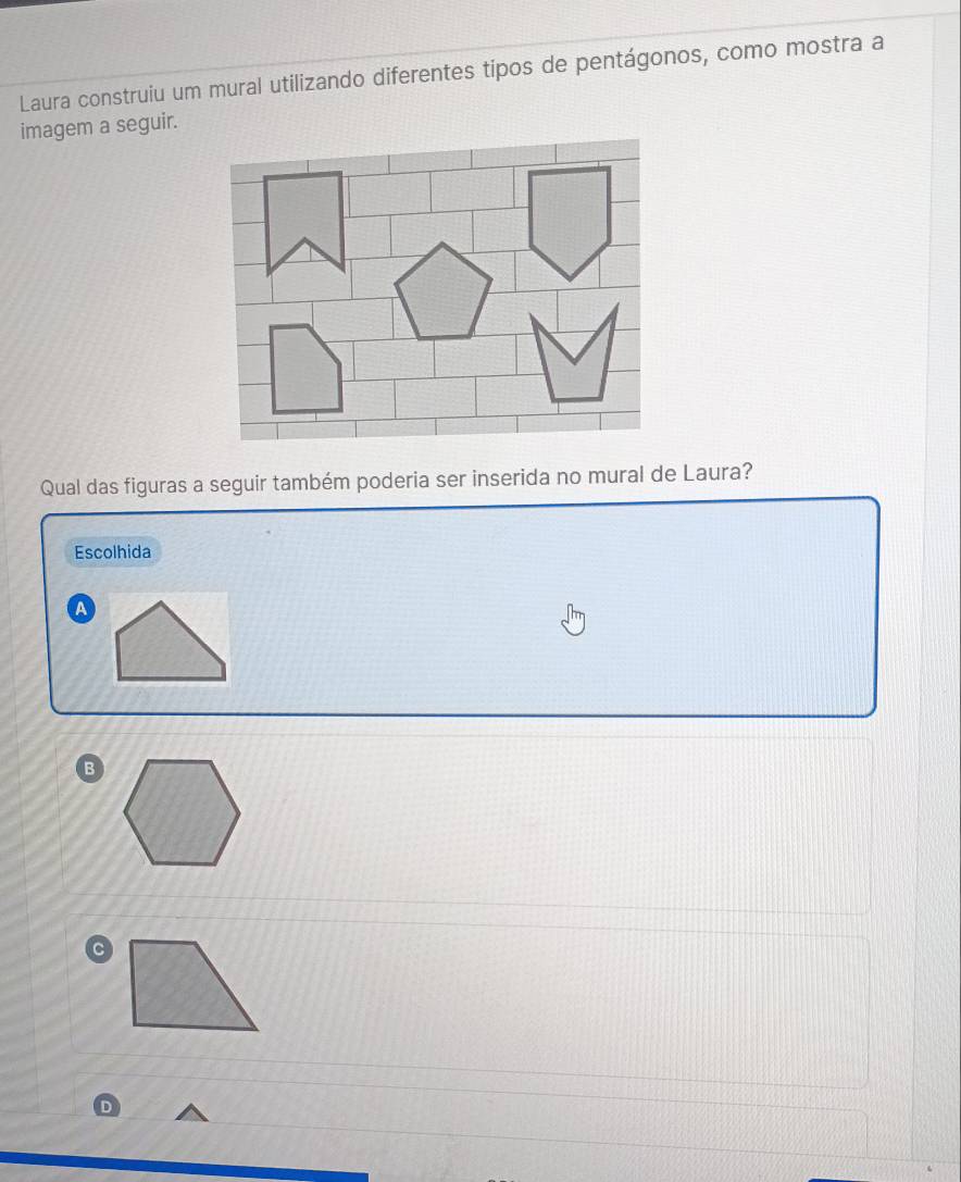 Laura construiu um mural utilizando diferentes tipos de pentágonos, como mostra a
imagem a seguir.
Qual das figuras a seguir também poderia ser inserida no mural de Laura?
Escolhida
A
B
C