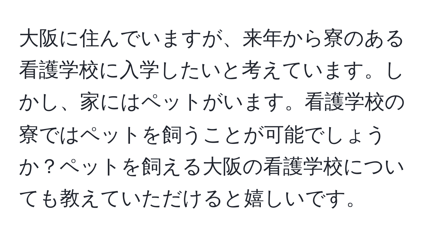 大阪に住んでいますが、来年から寮のある看護学校に入学したいと考えています。しかし、家にはペットがいます。看護学校の寮ではペットを飼うことが可能でしょうか？ペットを飼える大阪の看護学校についても教えていただけると嬉しいです。