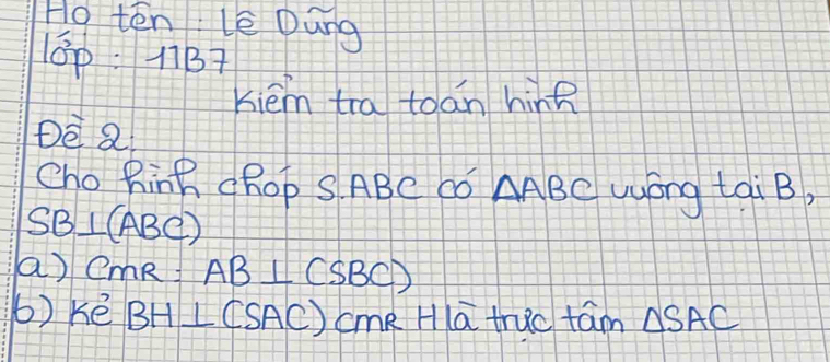 Ho ten Lè Dung 
0p:11B7 
Kiém tra toán hinR 
DE Q 
Cho Rinh cROp S ABC Có △ ABC uyong tai B,
SB⊥ (ABC)
a) CmR AB⊥ (SBC)
b)ké BH⊥ (SAC)cmRHIoverline atnic tam △ SAC