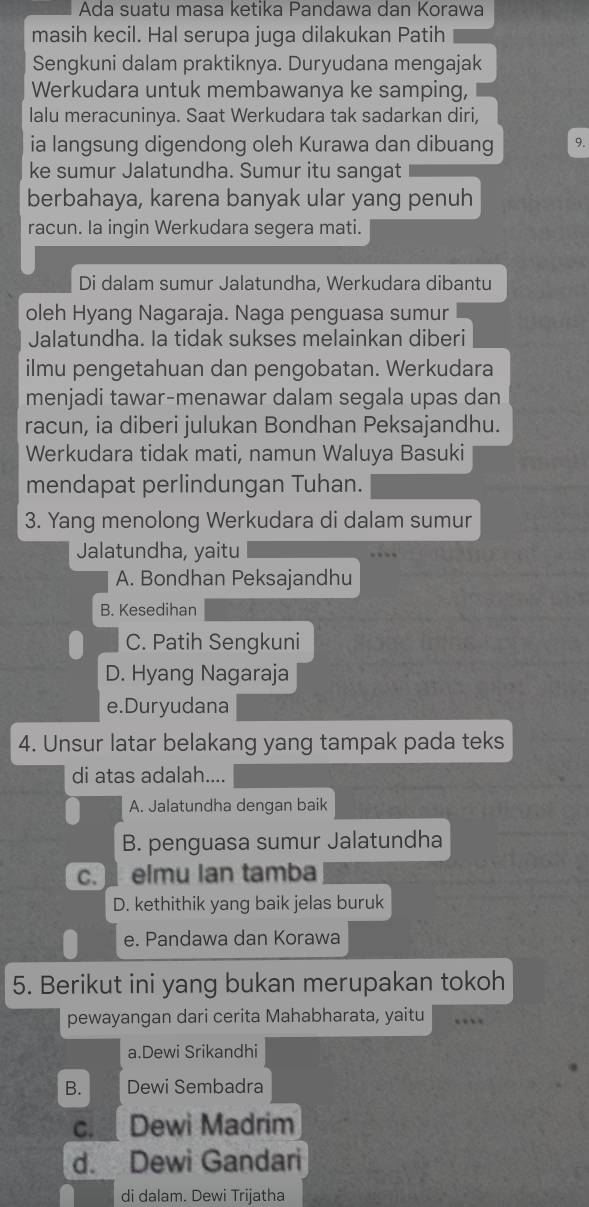 Ada suatu masa ketika Pandawa dan Korawa
masih kecil. Hal serupa juga dilakukan Patih
Sengkuni dalam praktiknya. Duryudana mengajak
Werkudara untuk membawanya ke samping,
lalu meracuninya. Saat Werkudara tak sadarkan diri,
ia langsung digendong oleh Kurawa dan dibuang 9.
ke sumur Jalatundha. Sumur itu sangat
berbahaya, karena banyak ular yang penuh
racun. la ingin Werkudara segera mati.
Di dalam sumur Jalatundha, Werkudara dibantu
oleh Hyang Nagaraja. Naga penguasa sumur
Jalatundha. Ia tidak sukses melainkan diberi
ilmu pengetahuan dan pengobatan. Werkudara
menjadi tawar-menawar dalam segala upas dan
racun, ia diberi julukan Bondhan Peksajandhu.
Werkudara tidak mati, namun Waluya Basuki
mendapat perlindungan Tuhan.
3. Yang menolong Werkudara di dalam sumur
Jalatundha, yaitu
A. Bondhan Peksajandhu
B. Kesedihan
C. Patih Sengkuni
D. Hyang Nagaraja
e.Duryudana
4. Unsur latar belakang yang tampak pada teks
di atas adalah....
A. Jalatundha dengan baik
B. penguasa sumur Jalatundha
c.  elmu lan tamba
D. kethithik yang baik jelas buruk
e. Pandawa dan Korawa
5. Berikut ini yang bukan merupakan tokoh
pewayangan dari cerita Mahabharata, yaitu
a.Dewi Srikandhi
B. Dewi Sembadra
C. Dewi Madrim
d. Dewi Gandari
di dalam. Dewi Trijatha