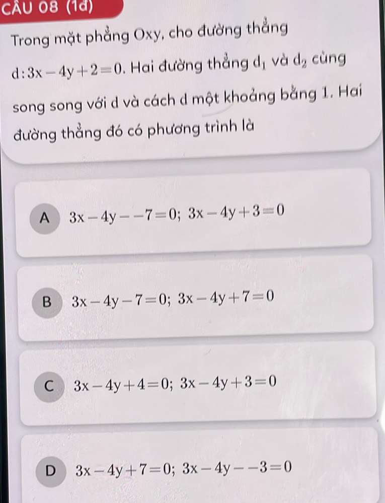 CÄU 08 (1a)
Trong mặt phẳng Oxy, cho đường thẳng
d:3x-4y+2=0. Hai đường thẳng d_1 và d_2 cùng
song song với d và cách d một khoảng bằng 1. Hai
đường thẳng đó có phương trình là
A 3x-4y--7=0; 3x-4y+3=0
B 3x-4y-7=0; 3x-4y+7=0
C 3x-4y+4=0; 3x-4y+3=0
D 3x-4y+7=0; 3x-4y--3=0