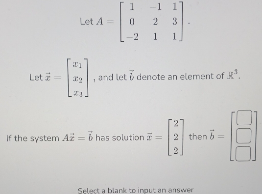 Let A=beginbmatrix 1&-1&1 0&2&3 -2&1&1endbmatrix. 
Let vector x=beginbmatrix x_1 x_2 x_3endbmatrix , and let vector b denote an element of R^3. 
If the system Avector x=vector b has solution vector x=beginbmatrix 2 2 2endbmatrix then vector b=beginbmatrix □  □  □ endbmatrix
Select a blank to input an answer