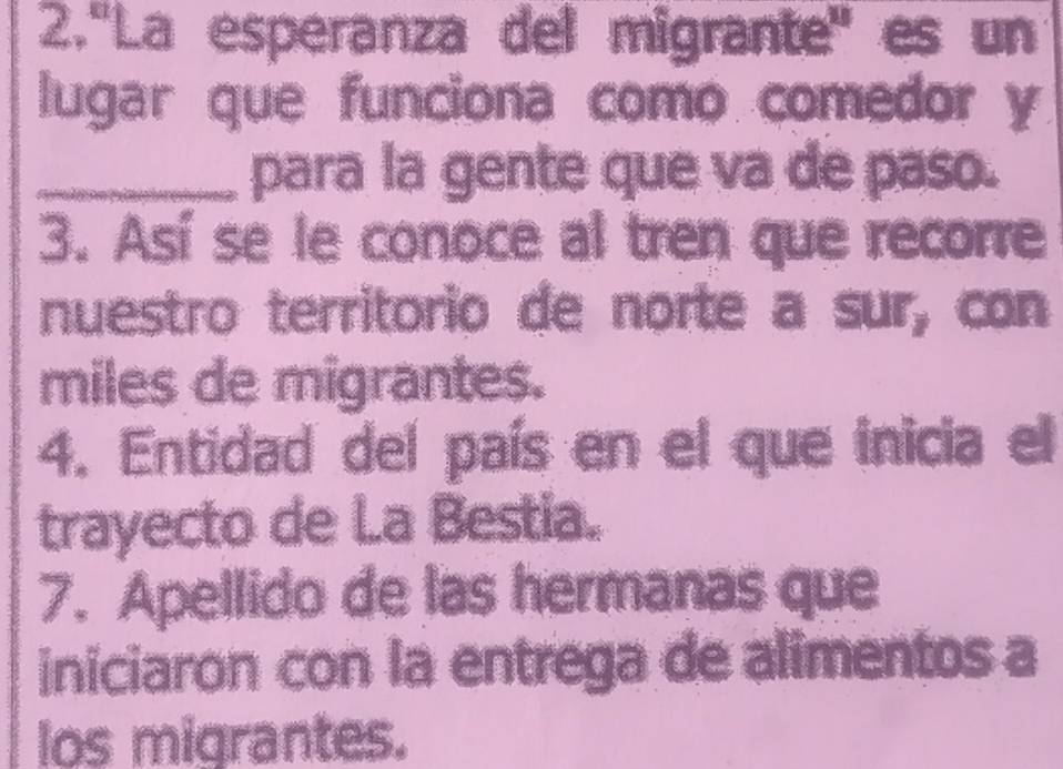 2.'La esperanza del migrante'' es un 
lugar que funciona como comedor y 
_para la gente que va de paso. 
3. Así se le conoce al tren que recorre 
nuestro territorio de norte a sur, con 
miles de migrantes. 
4. Entidad del país en el que inicia el 
trayecto de La Bestia. 
7. Apellido de las hermanas que 
iniciaron con la entrega de alimentos a 
los migrantes.