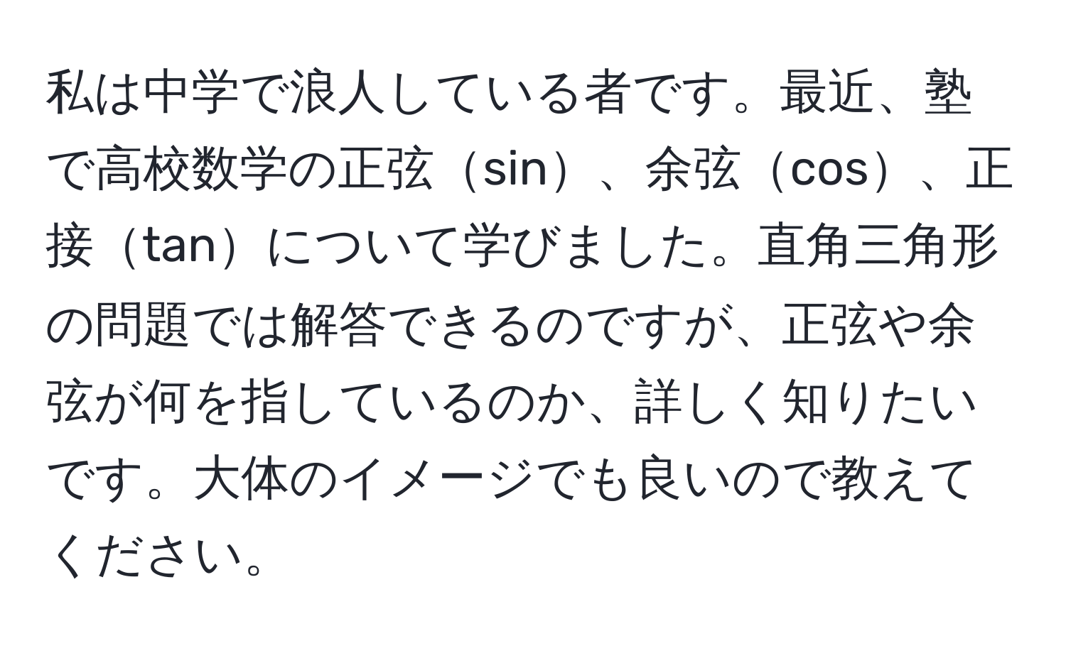 私は中学で浪人している者です。最近、塾で高校数学の正弦sin、余弦cos、正接tanについて学びました。直角三角形の問題では解答できるのですが、正弦や余弦が何を指しているのか、詳しく知りたいです。大体のイメージでも良いので教えてください。