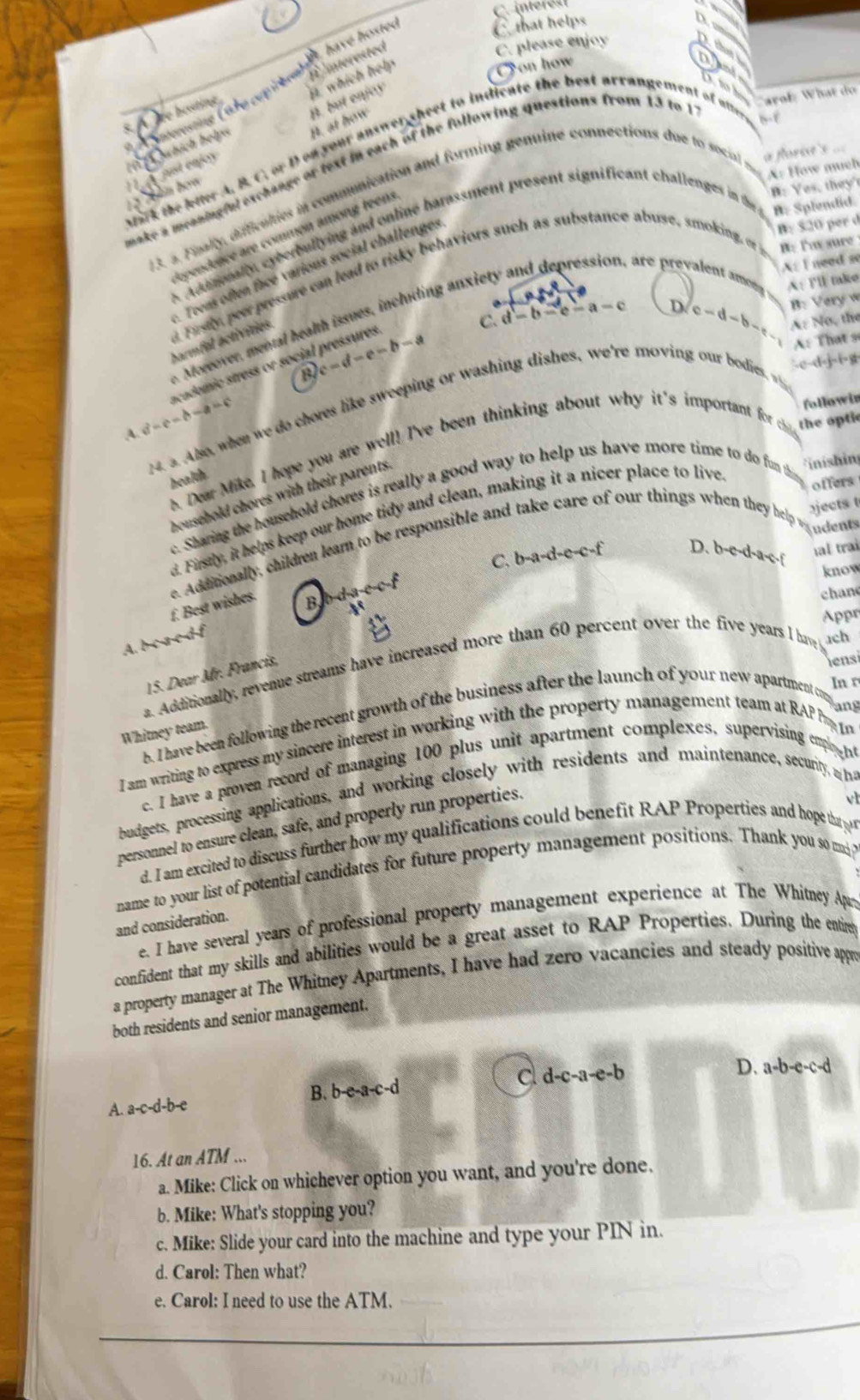intéres
, have hosted
C that helps
∠ Bim
O on how a (bm)
É nterested
C. please enjoy
a which heds
nd
Aardentitity
th arof. What do
*    erestne ( a hecotifet
just enjoy bübich helps H at h 1111
a florie's ===
ark te lter A. B. C. or Doa your answer sheet to indicate the best arrangement of utter
aake a meaningful exchange or text in each of the following questions from 13 to 1
A: How much
B: Yes, they'
3. 3. Finally, difficulies in communication and forming genuine connections due to social m
B: $20 per d
A ddtonally cyberballying and online barassment present significant challenges in the B: Splendid.
dependence are common among teens
, are preval A: I need so
Teens often face various social challenges
d Fusy perr pressure can lead to risky behaviors such as substance abuse, smoking or i B: Tas sure
A: lll take
B: Very w
C. d-b-c-a-c D. c-d-b-c A: Nơ, the
oreover, mental health issues, including anx ie
A: That s
barmfel activities
-c-d-j-i-g
a
A a^2-c-b-a=c academic stress or social pressures c-d-e-b-a
followir
14. a. Also, when we do chores like sweeping or washing dishes, we're moving our bdies  
health B. Dear Mike, I hope you are well! I've been thinking about why it's important for c
the opti
household chores with their parents.
*inishin
e. Sharing the household chores is really a good way to help us have more time to do fun thin
offers
jects t
. Firstly, it helps keep our home tidy and clean, making it a nicer place to live
udents
C. b-a-d-e-c-f D. b-e-d-a-e-f hal trai
f. Best wishes. e. Additionally, children learn to be responsible and take care of our things when they help a
know
B
chane
Appr
A. b-ca-c-df
a. Additionally, revenue streams have increased more than 60 percent over the five years I have ach
15. Dear Mr. Francis,
iensi
In r
ang
B. I have been following the recent growth of the business after the launch of your new apartment c
Whitney team.
I am writing to express my sincere interest in working with the property management team at RAP P 
c. I have a proven record of managing 100 plus unit apartment complexes, supervising emplo 
budgets, processing applications, and working closely with residents and maintenance, security a 1
personnel to ensure clean, safe, and properly run properties.
d. I am excited to discuss further how my qualifications could benefit RAP Properties and hope tha y vl
name to your list of potential candidates for future property management positions. Thank you so m 
and consideration.
e. I have several years of professional property management experience at The Whitney Aparts
confident that my skills and abilities would be a great asset to RAP Properties. During the entire
a property manager at The Whitney Apartments, I have had zero vacancies and steady positive appe
both residents and senior management.
B. b-e-a-c-d cl d-c-a-e-b
D. a-b-e-c-d
A. a-c-d-b-e
16. At an ATM ...
a. Mike: Click on whichever option you want, and you're done.
b. Mike: What's stopping you?
c. Mike: Slide your card into the machine and type your PIN in.
d. Carol: Then what?
e. Carol: I need to use the ATM.