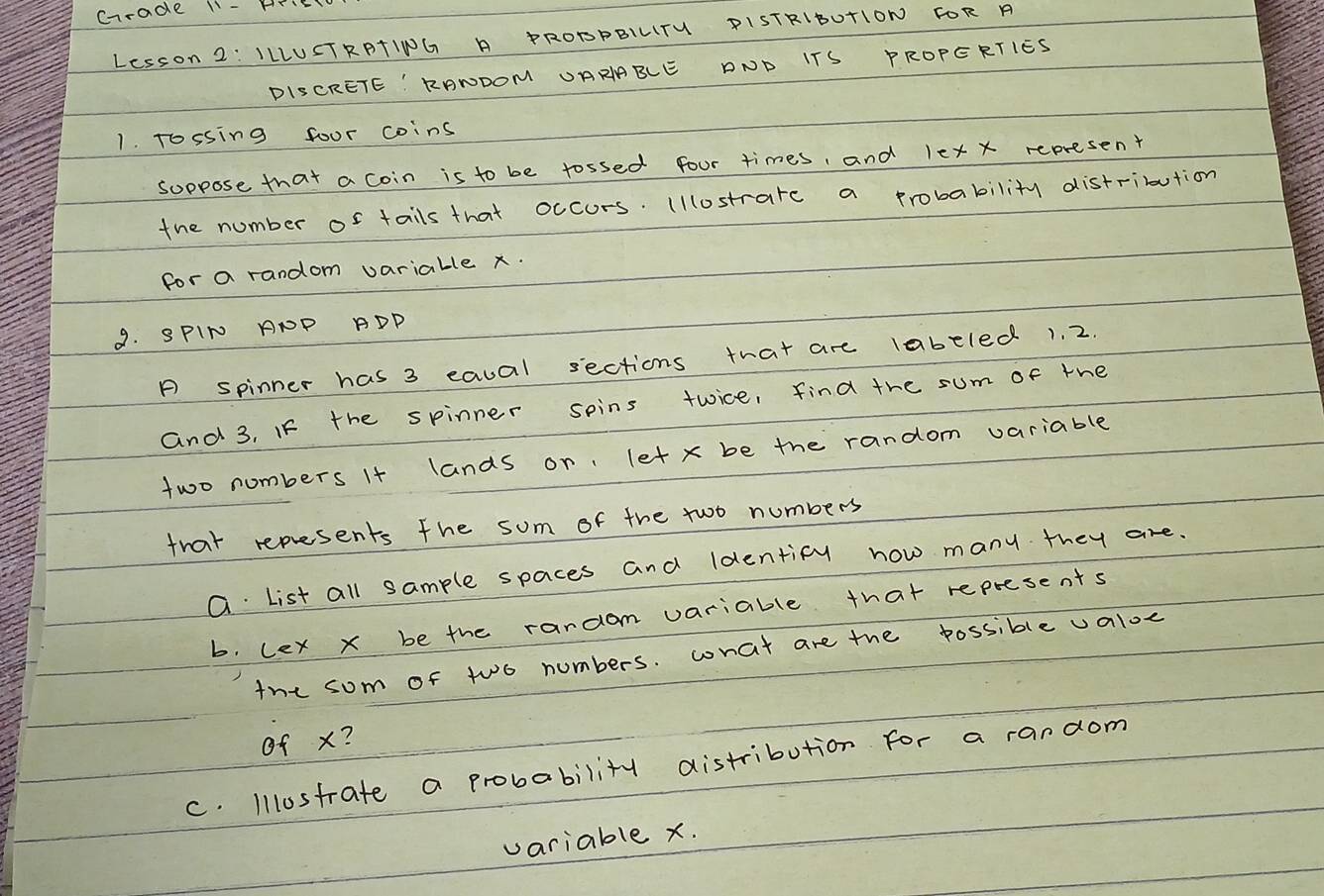 crade 11- HTE 
Lesson 2: ILLUSTRPTING A PROPPBILTU PISTRIBUTION FOR A 
DISCRETE' RAWDOM UARRBLE DND ITS PROPERTIES 
1. Tossing foor coins 
soppose that a coin is to be tossed four times, and lex x represent 
the number of tails that occurs. (llostrare a probability distribution 
for a random varialle x. 
9. SPIN ANP ADP 
P spinner has 3 eacal sections that are labeled 1. 2. 
and 3. If the spinner spins twice, find the sum of the 
two numbers It lands or, let x be the random variable 
that represents the som of the two numbers 
a. List all sample spaces and ldentify how many they are. 
b. lex x be the rardom variable that represents 
the som of two numbers. wnat are the possible valoe 
of x? 
c. Illostrate a probability distribution for a rardom 
variable x.