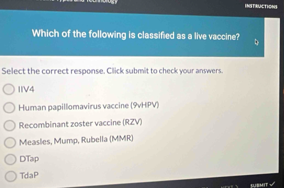 chnology INSTRUCTIONS
Which of the following is classified as a live vaccine?
Select the correct response. Click submit to check your answers.
IIV4
Human papillomavirus vaccine (9vHPV)
Recombinant zoster vaccine (RZV)
Measles, Mump, Rubella (MMR)
DTap
TdaP
SUBMIT