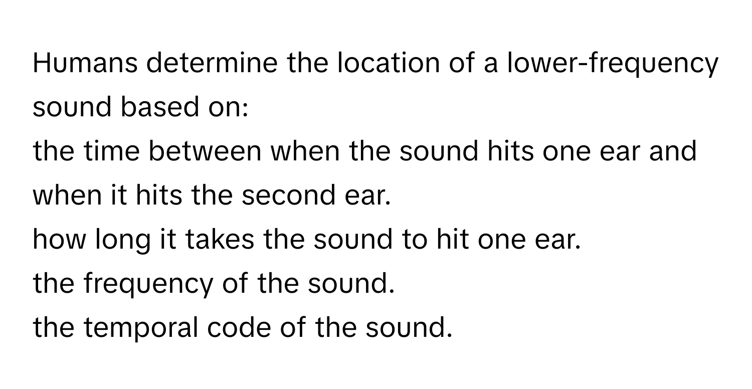 Humans determine the location of a lower-frequency sound based on: 
the time between when the sound hits one ear and when it hits the second ear. 
how long it takes the sound to hit one ear. 
the frequency of the sound. 
the temporal code of the sound.