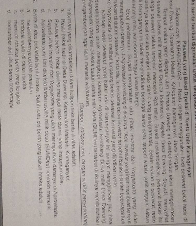 ks berita berikut digunakan untük menjawat 
Pesawat yang Bakal Dipakai di Resto Unik Karanganyar
Solopos.com, KARANGANYAR — Resto dengan menggunakan bodi pesawat bakal hadir di
Desa Dawung, Kecamatan Matesih, Kabupaten Karanganyar, Jawa Tengah.
Tempat makan yang digagas oleh Pemdes Dawung ini disebut-sebut akan menggunakan
besawat bekas milik maskapai Garuda Indonesia. Kepala Desa Dawung, Suyadi, menyebut
harga pesawat bekas tersebut mencapai Rp3 miliar. Suyadi menambahkan, pesawat bekas itu
mantinya bakal disulap menjadi resto ciamik yang Instagramable. Selain makan di pesawat, resto
li Karanganyar ini bakal menghadirkan berbagai arena seru, seperti wisata petik anggur, kebun
binatang mini, waterboom hingga taman bunga.
Soal pendanaan, Suyadi mengatakan ada pihak investor dari Yogyakarta yang akan
menempatkan dananya di Agrowisata Kembang di desanya. 'Ada investor yang ingin membuat tempat
makan di dalam pesawat," kata dia. la bersama calon investor tersebut bahkan sudah beberapa kali
ke Yogyakarta dan melihat langsung bekas pesawat komersil yang dijadikan resto.
Konsep resto pesawat yang bakal ada di Karanganyar ini sangat menggiurkan jika bisa
direalisasikan untuk melengkapi kawasan Agrowisata Kembang Desa milik Desa Dawung.
Agrowisata yang kini dikelola badan usaha milik desa (BUMDes) tersebut diakuinya membutuhkan
pengembangan agar lebih menarik wisatawan.
(Sumber : solopos.com, dengan sedikit penyesuaian)
. Informasi yang disampaikan dalam kutipan teks berita di atas adalah... .
a. Resto bakal hadir di Desa Dawung, Kecamatan Matesih, Karanganyar.
b. Pesawat bekas bakal disulap menjadi resto ciamik yang Instagramable.
c. Suyadi pihak investor dari Yogyakarta yang akan menmpatkan dananya di Agrowisata.
d. Agrowisata yang kini dikelola badan usaha milik desa (BUMDes) semakin menarik.
2. Berita di atas bukanlah berita hoaks. Salah satu ciri berita yang bukan hoaks adalah
a. narasumbernya adalah presiden
b. terdapat waktu di dalam berita
c. memuat struktur berita yang lengkap
d. bersumber dari situs berita terpercaya