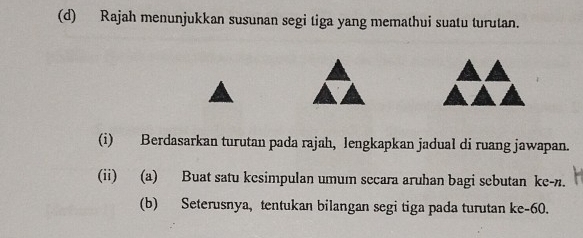 Rajah menunjukkan susunan segi tiga yang memathui suatu turutan. 
(i) Berdasarkan turutan pada rajah, lengkapkan jadual di ruang jawapan. 
(ii) (a) Buat satu kesimpulan umum secara aruhan bagi sebutan ke-n. 
(b) Seterusnya, tentukan bilangan segi tiga pada turutan ke- 60.