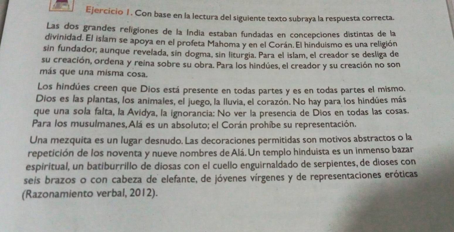 Ejercício 1. Con base en la lectura del siguiente texto subraya la respuesta correcta. 
Las dos grandes religiones de la Índia estaban fundadas en concepciones distintas de la 
divinidad. El islam se apoya en el profeta Mahoma y en el Corán. El hinduismo es una religión 
sin fundador, aunque revelada, sin dogma, sin liturgia. Para el islam, el creador se desliga de 
su creación, ordena y reína sobre su obra. Para los hindúes, el creador y su creación no son 
más que una misma cosa. 
Los hindúes creen que Dios está presente en todas partes y es en todas partes el mismo. 
Dios es las plantas, los animales, el juego, la lluvia, el corazón. No hay para los hindúes más 
que una sola falta, la Avidya, la ignorancia: No ver la presencia de Dios en todas las cosas. 
Para los musulmanes,Alá es un absoluto; el Corán prohíbe su representación. 
Una mezquita es un lugar desnudo. Las decoraciones permitidas son motivos abstractos o la 
repetición de los noventa y nueve nombres de Alá. Un templo hinduista es un inmenso bazar 
espiritual, un batiburrillo de diosas con el cuello enguirnaldado de serpientes, de dioses con 
seis brazos o con cabeza de elefante, de jóvenes vírgenes y de representaciones eróticas 
(Razonamiento verbal, 2012).