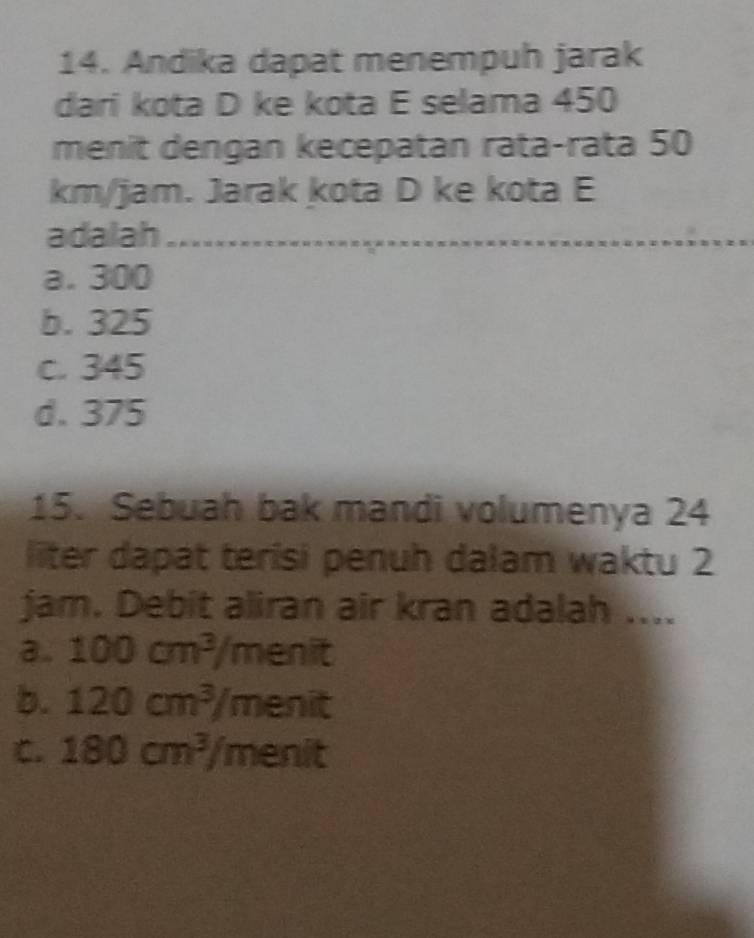 Andika dapat menempuh jarak
dari kota D ke kota E selama 450
menit dengan kecepatan rata-rata 50
km/jam. Jarak kota D ke kota E
adalah
a. 300
b. 325
c. 345
d. 375
15. Sebuah bak mandi volumenya 24
liter dapat terisi penuh dalam waktu 2
jam. Debit aliran air kran adalah ....
3. 100cm^3/menit
b. 120cm^3/menit
C. 180cm^3/menit