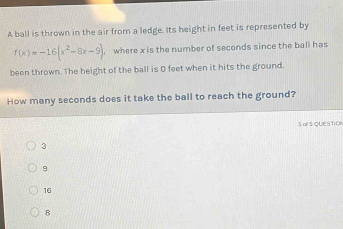 A ball is thrown in the air from a ledge. Its height in feet is represented by
f(x)=-16(x^2-8x-9) , where x is the number of seconds since the ball has
been thrown. The height of the ball is 0 feet when it hits the ground.
How many seconds does it take the ball to reach the ground?
5 of 5 QUESTION
3
9
16
8