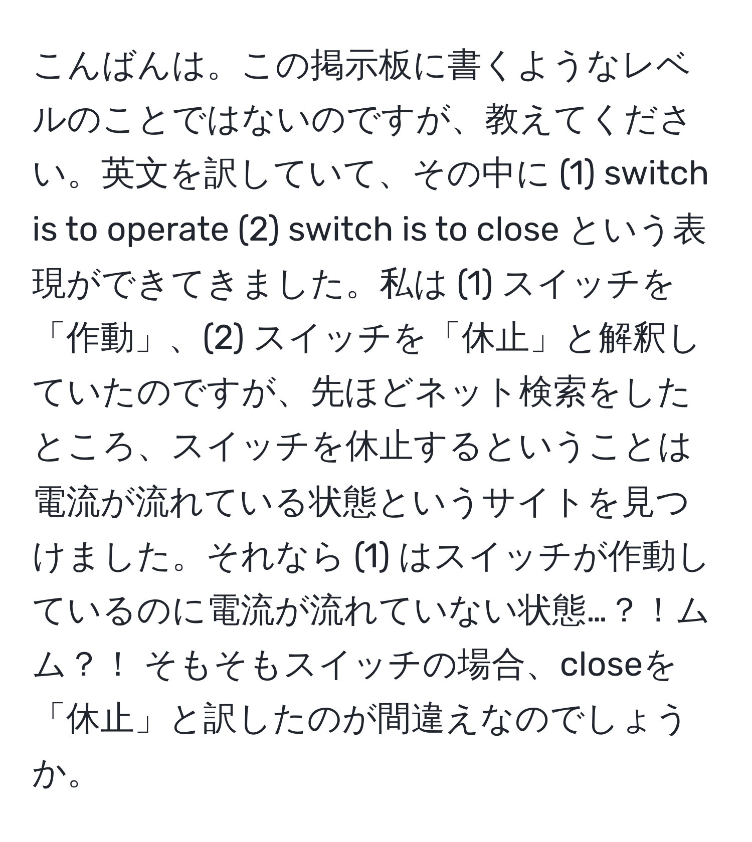 こんばんは。この掲示板に書くようなレベルのことではないのですが、教えてください。英文を訳していて、その中に (1) switch is to operate (2) switch is to close という表現ができてきました。私は (1) スイッチを「作動」、(2) スイッチを「休止」と解釈していたのですが、先ほどネット検索をしたところ、スイッチを休止するということは電流が流れている状態というサイトを見つけました。それなら (1) はスイッチが作動しているのに電流が流れていない状態…？！ムム？！ そもそもスイッチの場合、closeを「休止」と訳したのが間違えなのでしょうか。