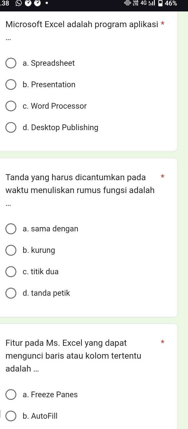 .38 4G 46%
Microsoft Excel adalah program aplikasi *
..
a. Spreadsheet
b. Presentation
c. Word Processor
d. Desktop Publishing
Tanda yang harus dicantumkan pada *
waktu menuliskan rumus fungsi adalah
...
a. sama dengan
b. kurung
c. titik dua
d. tanda petik
Fitur pada Ms. Excel yang dapat
*
mengunci baris atau kolom tertentu
adalah ...
a. Freeze Panes
b. AutoFill