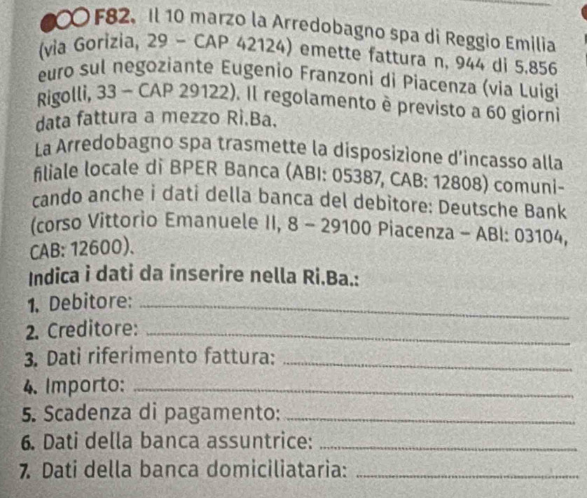 F82. Il 10 marzo la Arredobagno spa di Reggio Emilia 
(via Gorizia, 29 - CAP 42124) emette fattura n, 944 di 5,856
euro sul negoziante Eugenio Franzoni di Piacenza (via Luigi 
Rigolli, 33 - CAP 29122). Il regolamento è previsto a 60 giorni 
data fattura a mezzo Rì.Ba. 
La Arredobagno spa trasmette la disposizione d'incasso alla 
filiale locale di BPER Banca (ABI: 05387, CAB: 12808) comuni- 
cando anche i dati della banca del debitore: Deutsche Bank 
(corso Vittorio Emanuele II, 8 - 29100 Piacenza - ABI: 03104, 
CAB: 12600). 
Indica i dati da inserire nella Ri.Ba.: 
1. Debitore:_ 
2. Creditore:_ 
3. Dati riferimento fattura:_ 
4. Importo:_ 
5. Scadenza di pagamento:_ 
6. Dati della banca assuntrice:_ 
7 Dati della banca domiciliataria:_