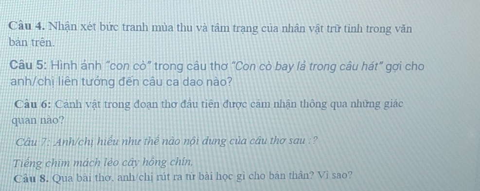 Nhận xét bức tranh mùa thu và tâm trạng của nhân vật trữ tỉnh trong văn 
bản trên. 
Câu 5: Hình ánh “con cò” trong câu thơ “Con cò bay lả trong câu hát” gợi cho 
anh/chị liên tưởng đến câu ca dao nào? 
Câu 6: Cảnh vật trong đoạn thơ đầu tiên được cảm nhận thông qua những giác 
quan nào? 
Câu 7: Anh/chị hiểu như thể nào nội dung của câu thơ sau :? 
Tiếng chim mách lẻo cây hồng chín, 
Câu 8. Qua bài thơ, anh/chi rút ra từ bài học gì cho bản thân? Vì sao?