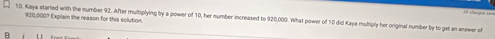 All changes save 
10. Kaya started with the number 92. After multiplying by a power of 10, her number increased to 920,000. What power of 10 did Kaya multiply her original number by to get an answer of 920,000? Explain the reason for this solution. 
B