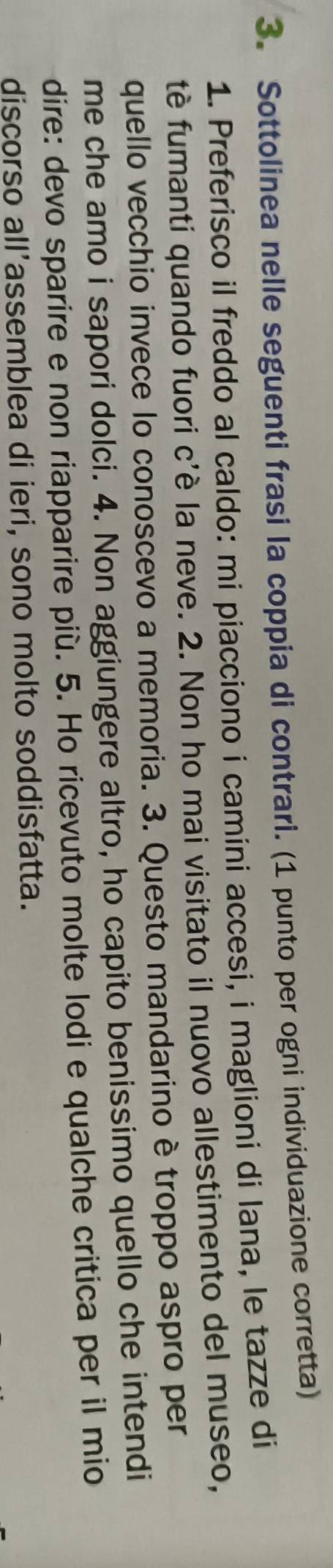 Sottolinea nelle seguenti frasi la coppia di contrari. (1 punto per ogni individuazione corretta) 
1. Preferisco il freddo al caldo: mi piacciono i camini accesi, i maglioni di lana, le tazze di 
tè fumanti quando fuori c'è la neve. 2. Non ho mai visitato il nuovo allestimento del museo, 
quello vecchio invece lo conoscevo a memoria. 3. Questo mandarino è troppo aspro per 
me che amo i sapori dolci. 4. Non aggiungere altro, ho capito benissimo quello che intendi 
dire: devo sparire e non riapparire più. 5. Ho ricevuto molte lodi e qualche critica per il mio 
discorso all'assemblea di ieri, sono molto soddisfatta.