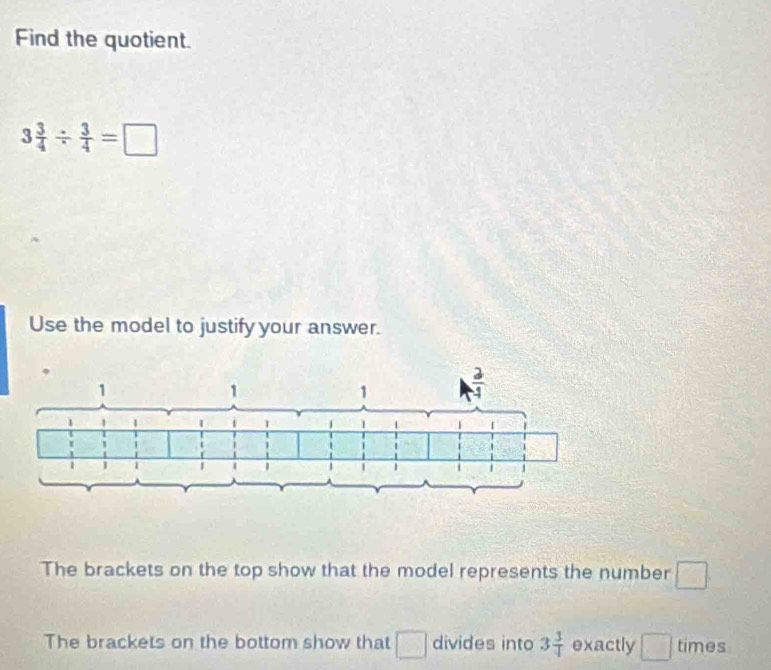 Find the quotient.
3 3/4 /  3/4 =□
Use the model to justify your answer.
The brackets on the top show that the model represents the number □
The brackets on the bottom show that □ divides into 3 3/4  exactly □ times