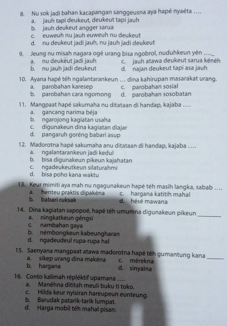 Nu sok jadi bahan kacapangan sanggeusna aya hapé nyaéta …
a. jauh tapi deukeut, deukeut tapi jauh
b. jauh deukeut angger sarua
c. euweuh nu jauh euweuh nu deukeut
d. nu deukeut jadi jauh, nu jauh jadi deukeut
9. Jeung nu misah nagara ogé urang bisa ngobrol, nuduhkeun yén …_
a. nu deukeut jadi jauh c. jauh atawa deukeut sarua kénéh
b. nu jauh jadi deukeut d. najan deukeut tapi asa jauh
10. Ayana hapé téh ngalantarankeun ... dina kahirupan masarakat urang.
a. parobahan karesep c. parobahan sosial
b. parobahan cara ngomong d. parobahan sosobatan
11. Mangpaat hapé sakumaha nu ditataan di handap, kajaba …
a. gancang narima béja
b. ngarojong kagiatan usaha
c. digunakeun dina kagiatan diajar
d. pangaruh goréng babari asup
12. Madorotna hapé sakumaha anu ditataan di handap, kajaba …
a. ngalantarankeun jadi kedul
b. bisa digunakeun pikeun kajahatan
c. ngadeukeutkeun silaturahmi
d. bisa poho kana waktu
13. Keur mimiti aya mah nu ngagunakeun hapé téh masih langka, sabab ….
a. henteu praktis dipakéna c. hargana katitih mahal
b. babari ruksak d. hésé mawana
14. Dina kagiatan sapopoé, hapé téh umumna digunakeun pikeun_
a. ningkatkeun géngsi
c. nambahan gaya
b. némbongkeun kabeungharan
d. ngadeudeul rupa-rupa hal
15. Saenyana mangpaat atawa madorotna hapé téh gumantung kana_
a. sikep urang dina makéna c. mérekna
b. hargana d. sinyalna
16. Conto kalimah répléktif upamana ....
a. Manéhna dititah meuli buku ti toko.
c. Hilda keur nyisiran hareupeun eunteung.
b. Barudak patarik-tarik lumpat.
d. Harga mobil téh mahal pisan.