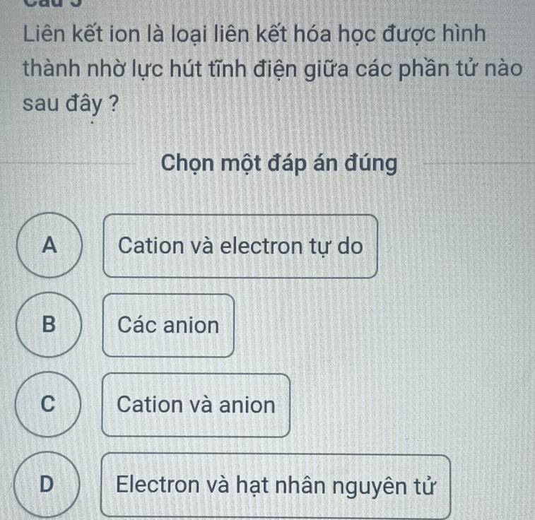 Liên kết ion là loại liên kết hóa học được hình
thành nhờ lực hút tĩnh điện giữa các phần tử nào
sau đây ?
Chọn một đáp án đúng
A Cation và electron tự do
B Các anion
C Cation và anion
D Electron và hạt nhân nguyên tử