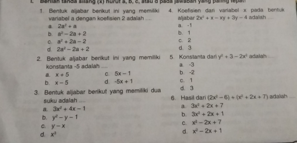 Berlian tanda siang (x) huruf a, B, c, atau d pada jawaban yang paling te a
1. Bentuk aljabar berikut ini yang memiliki 4. Koefisien dari variabel x pada bentuk
variabel a dengan koefisien 2 adalah .... aljabar 2x^2+x-xy+3y-4 adalah
a 2a^2+a a -1
b. a^2-2a+2 b. 1
C. a^2+2a-2 c. 2
d. 2a^2-2a+2 d 3
2. Bentuk aljabar berikut ini yang memiliki 5 Konstanta dari y^2+3-2x^2 adalah
konstanta -5 adalah _a -3
a. x+5 C. 5x-1 b. -2
d. -5x+1
b. x-5 c. 1
3. Bentuk aljabar berikut yang memiliki dua d. 3
suku adalah _6. Hasil dari (2x^2-6)+(x^2+2x+7) adalah_
a. 3x^2+4x-1
a 3x^2+2x+7
b. y^2-y-1
b. 3x^2+2x+1
C. x^2-2x+7
C. y-x d. x^2-2x+1
d. x^3