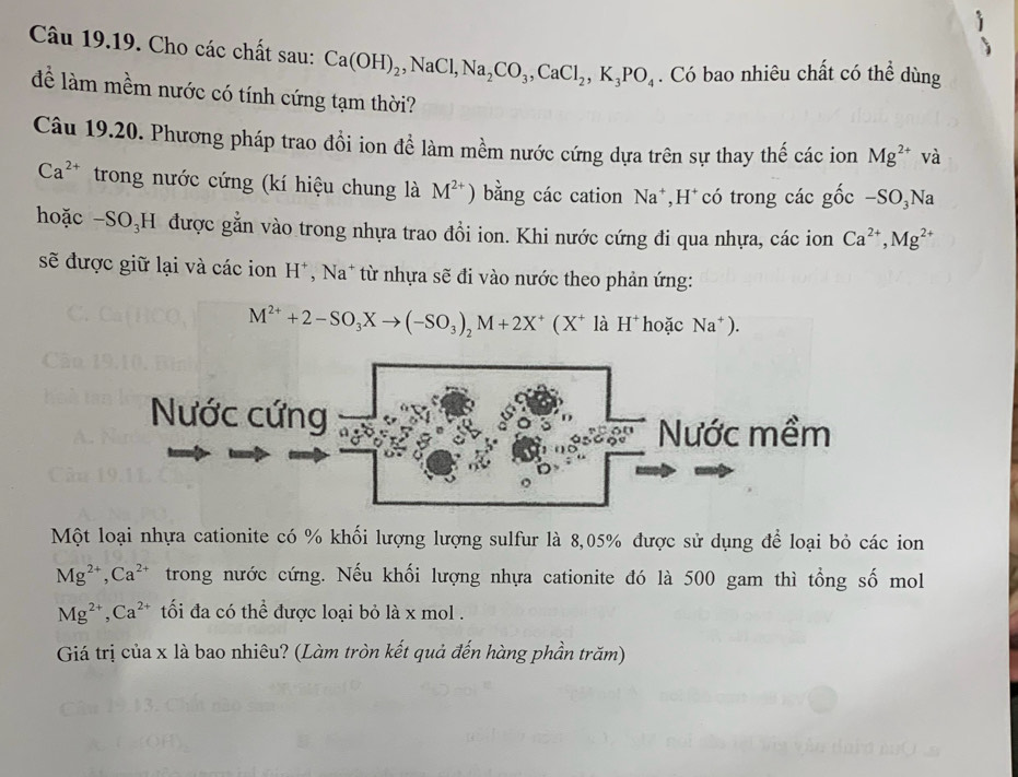 Cho các chất sau: Ca(OH)_2, NaCl, Na_2CO_3, CaCl_2, K_3PO_4. Có bao nhiêu chất có thể dùng 
để làm mềm nước có tính cứng tạm thời? 
Câu 19.20. Phương pháp trao đồi ion để làm mềm nước cứng dựa trên sự thay thế các ion Mg^(2+) và
Ca^(2+) trong nước cứng (kí hiệu chung là M^(2+) ) bằng các cation Na^+ *H có trong các gốc -SO₃Na 
hoặc -SO₃H được gằn vào trong nhựa trao đồi ion. Khi nước cứng đi qua nhựa, các ion Ca^(2+), Mg^(2+)
sẽ được giữ lại và các ion H*, Na* từ nhựa sẽ đi vào nước theo phản ứng:
M^(2+)+2-SO_3Xto (-SO_3)_2M+2X^+(X^+ là H^+ hoặc Na^+). 
Một loại nhựa cationite có % khối lượng lượng sulfur là 8, 05% được sử dụng để loại bỏ các ion
Mg^(2+), Ca^(2+) trong nước cứng. Nếu khối lượng nhựa cationite đó là 500 gam thì tổng số mol
Mg^(2+), Ca^(2+) tối đa có thể được loại bỏ là x mol . 
Giá trị của x là bao nhiêu? (Làm tròn kết quả đến hàng phần trăm)