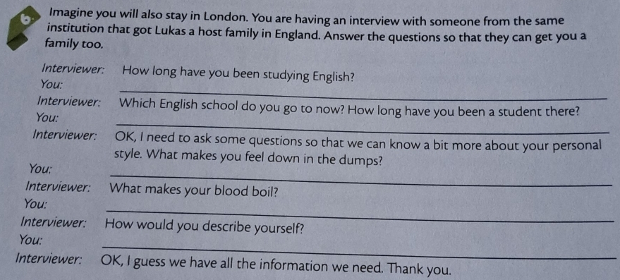 Imagine you will also stay in London. You are having an interview with someone from the same 
institution that got Lukas a host family in England. Answer the questions so that they can get you a 
family too. 
Interviewer: How long have you been studying English? 
_ 
You: 
_ 
Interviewer: Which English school do you go to now? How long have you been a student there? 
You: 
Interviewer: OK, I need to ask some questions so that we can know a bit more about your personal 
_ 
style. What makes you feel down in the dumps? 
You: 
Interviewer: What makes your blood boil? 
_ 
You: 
Interviewer: How would you describe yourself? 
_ 
You: 
Interviewer: OK, I guess we have all the information we need. Thank you.