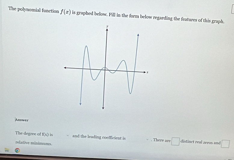 The polynomial function f(x) is graphed below. Fill in the form below regarding the features of this graph. 
Answer 
The degree of f(x) is and the leading coefficient is . There are distinct real zeros and 
relative minimums. 
_ 