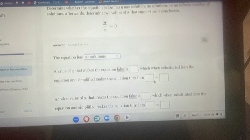 sisters 6cap2dez1 Cucnay + | Mires 5= C4 fabt hand.
Determine whether the equation below has a one solution, no solutions, or an infinits masber ed
th solutions. Afterwards, determine two values of ∞ that support your conclusion.
 20/x =0

1(0.19A Answer Attempt t out of s
The equation has [ no solutions
es of in Equation lOne A value of æ that makes the equation false is □ , which when substituted into the
one Interneat Farm equation and simplified makes the equation turn into □ =□. 
* Pame (Dusoal Only)
Another value of æ that makes the equation false is □ , which when substituted into the 
Ling Quò equation and simplified makes the equation turn into □ =□.
Den 9 =0.58 ()