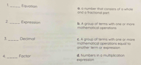 1._ Equation a. a number that consists of a whole
and a fractional part
2 _Expression b. A group of terms with one or more
mothernatical operations
3._ Decimal c. A group of terms with one or more
mathematical operations equal to
another term or expression
_
4. Factor d, Numbers in a multiplication
expression