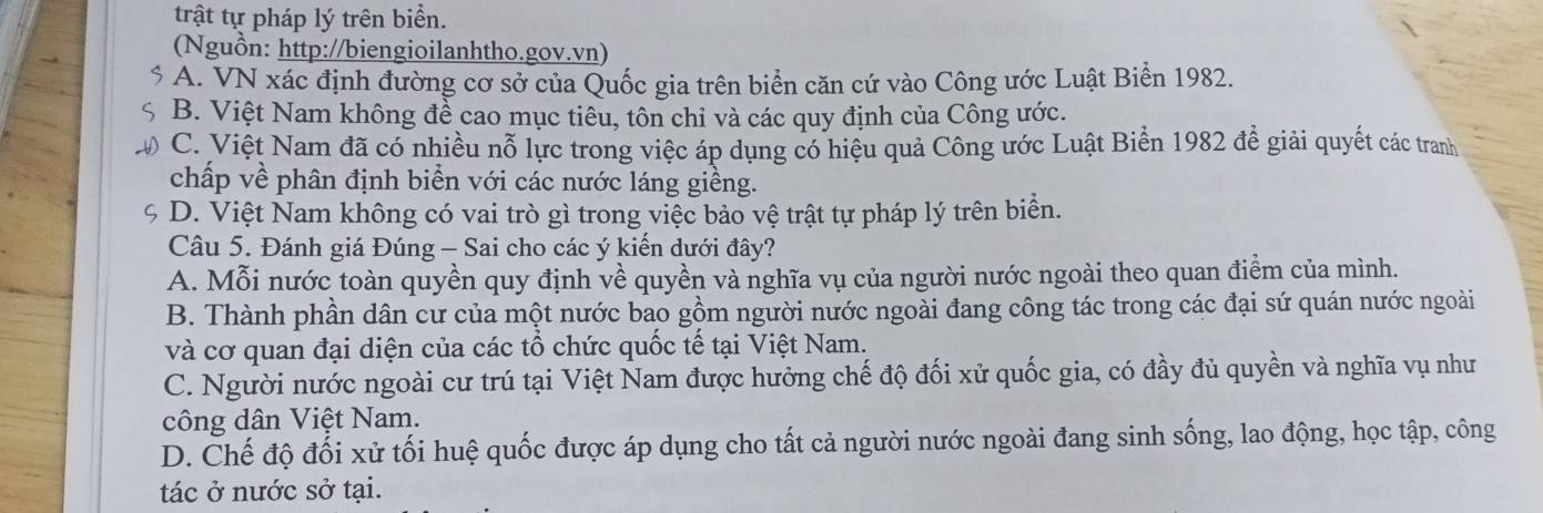 trật tự pháp lý trên biển. 
(Nguồn: http://biengioilanhtho.gov.vn)
$ A. VN xác định đường cơ sở của Quốc gia trên biển căn cứ vào Công ước Luật Biển 1982.
S B. Việt Nam không đề cao mục tiêu, tôn chỉ và các quy định của Công ước.
C. Việt Nam đã có nhiều nỗ lực trong việc áp dụng có hiệu quả Công ước Luật Biển 1982 để giải quyết các tranh
chấp về phân định biển với các nước láng giềng.
9 D. Việt Nam không có vai trò gì trong việc bảo vệ trật tự pháp lý trên biển.
Câu 5. Đánh giá Đúng - Sai cho các ý kiến dưới đây?
A. Mỗi nước toàn quyền quy định về quyền và nghĩa vụ của người nước ngoài theo quan điểm của mình.
B. Thành phần dân cư của một nước bao gồm người nước ngoài đang công tác trong các đại sứ quán nước ngoài
và cơ quan đại diện của các tổ chức quốc tế tại Việt Nam.
C. Người nước ngoài cư trú tại Việt Nam được hưởng chế độ đối xử quốc gia, có đầy đủ quyền và nghĩa vụ như
công dân Việt Nam.
D. Chế độ đối xử tối huệ quốc được áp dụng cho tất cả người nước ngoài đang sinh sống, lao động, học tập, công
tác ở nước sở tại.