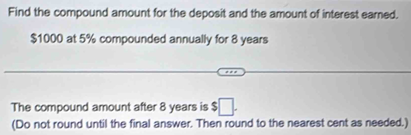 Find the compound amount for the deposit and the amount of interest earned.
$1000 at 5% compounded annually for 8 years
The compound amount after 8 years is $□. 
(Do not round until the final answer. Then round to the nearest cent as needed.)